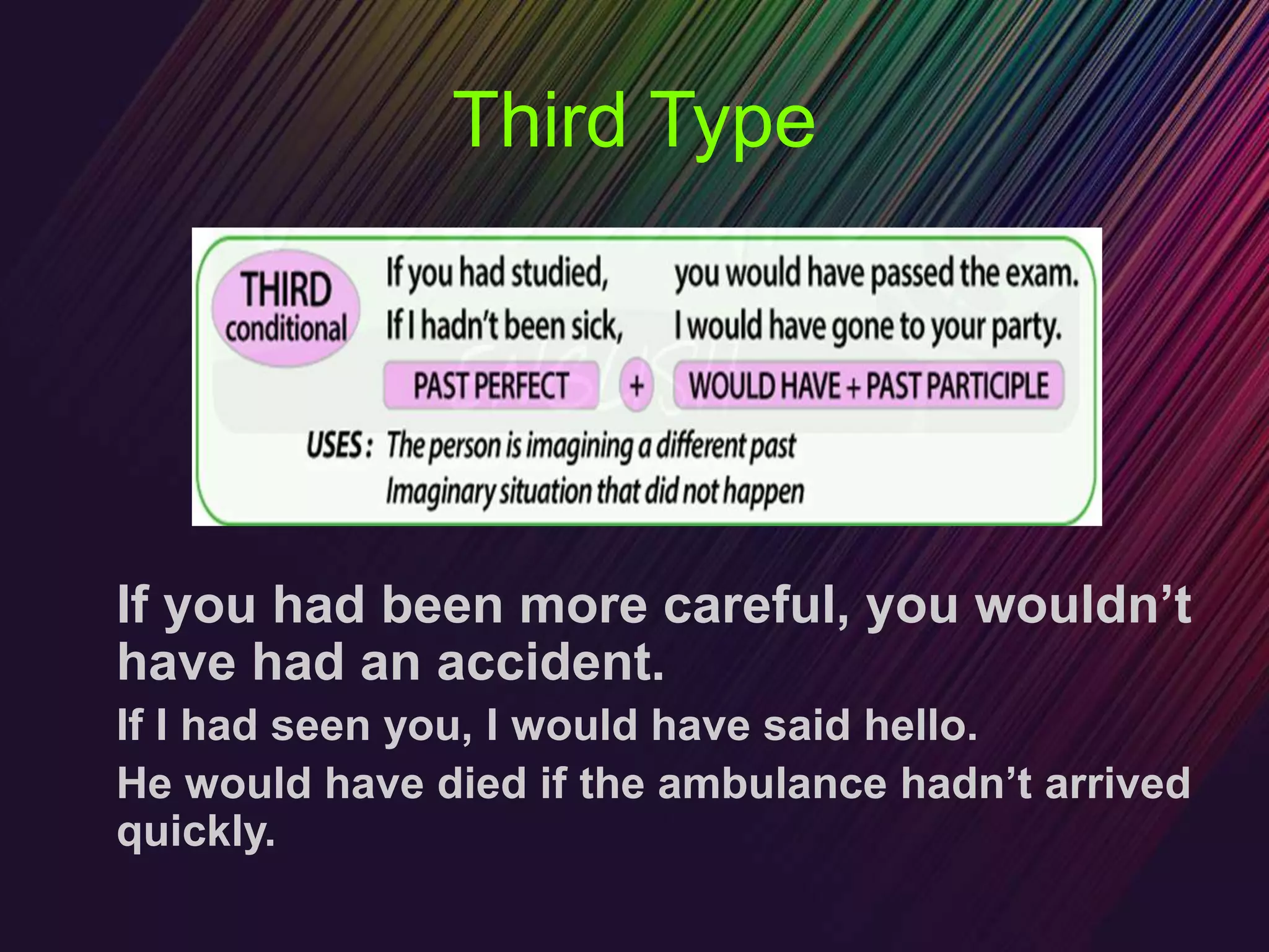 Third Type
If you had been more careful, you wouldn’t
have had an accident.
If I had seen you, I would have said hello.
He would have died if the ambulance hadn’t arrived
quickly.
 