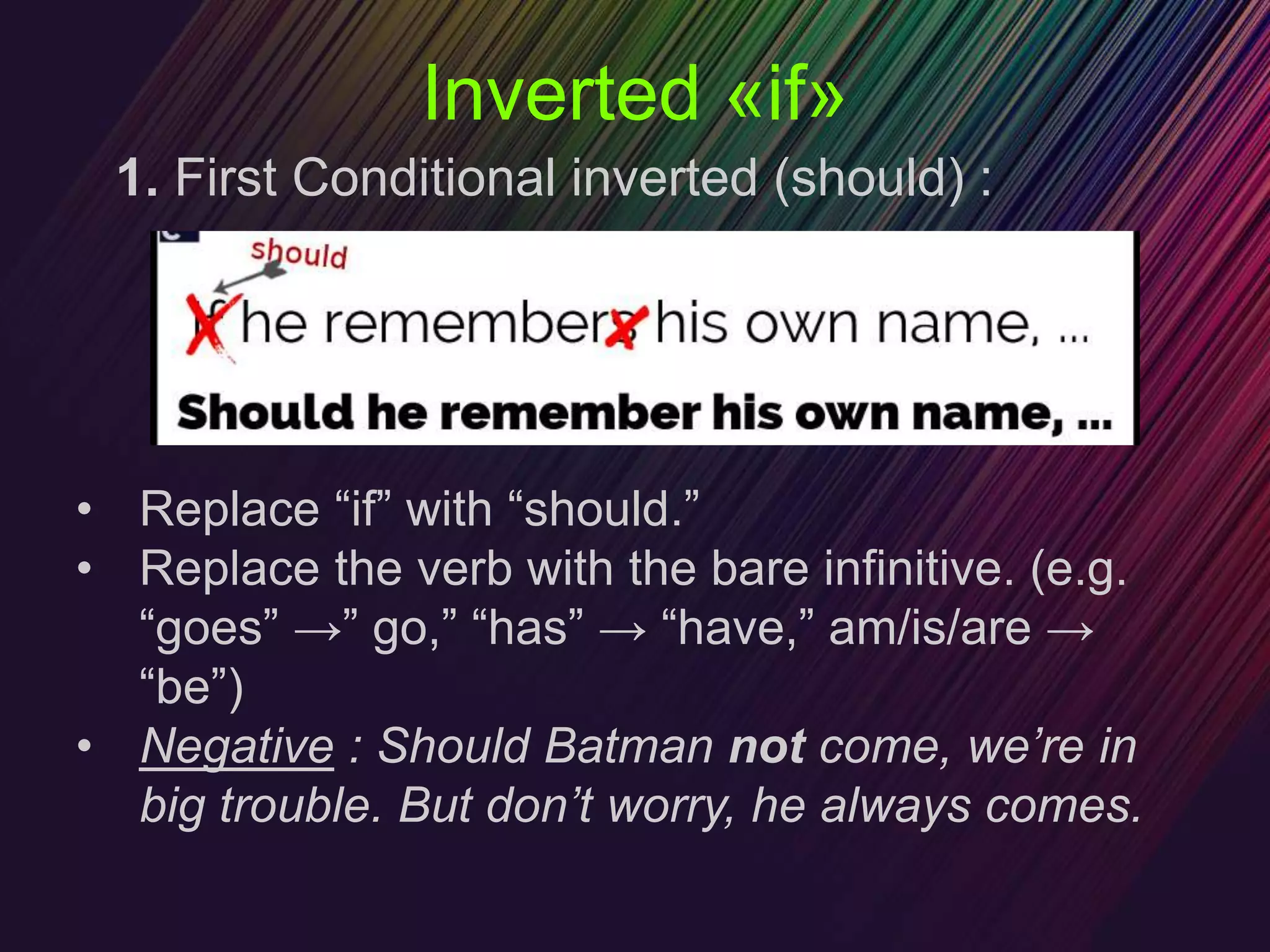 Inverted «if»
1. First Conditional inverted (should) :
• Replace “if” with “should.”
• Replace the verb with the bare infinitive. (e.g.
“goes” →” go,” “has” → “have,” am/is/are →
“be”)
• Negative : Should Batman not come, we’re in
big trouble. But don’t worry, he always comes.
 