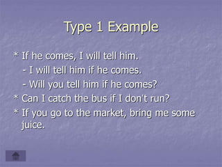 Type 1 Example
* If he comes, I will tell him.
- I will tell him if he comes.
- Will you tell him if he comes?
* Can I catch the bus if I don’t run?
* If you go to the market, bring me some
juice.
 