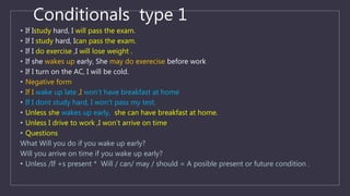 Conditionals type 1
• If Istudy hard, I will pass the exam.
• If I study hard, Ican pass the exam.
• If I do exercise ,I will lose weight .
• If she wakes up early, She may do exerecise before work
• If I turn on the AC, I will be cold.
• Negative form
• If I wake up late ,I won’t have breakfast at home
• If I dont study hard, I won’t pass my test.
• Unless she wakes up early, she can have breakfast at home.
• Unless I drive to work ,I won’t arrive on time
• Questions
What Will you do if you wake up early?
Will you arrive on time if you wake up early?
• Unless /If +s present * Will / can/ may / should = A posible present or future condition .
 