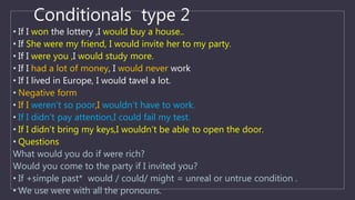 Conditionals type 2
• If I won the lottery ,I would buy a house..
• If She were my friend, I would invite her to my party.
• If I were you ,I would study more.
• If I had a lot of money, I would never work
• If I lived in Europe, I would tavel a lot.
• Negative form
• If I weren’t so poor,I wouldn’t have to work.
• If I didn’t pay attention,I could fail my test.
• If I didn’t bring my keys,I wouldn’t be able to open the door.
• Questions
What would you do if were rich?
Would you come to the party if I invited you?
• If +simple past* would / could/ might = unreal or untrue condition .
• We use were with all the pronouns.
 