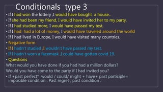 Conditionals type 3
• If I had won the lottery ,I would have bought a house..
• If she had been my friend, I would have invited her to my party.
• If I had studied more, I would have passed my test.
• If I had had a lot of money, I would have traveled around the world
• If I had lived in Europe, I would have visited many countries.
• Negative form
• If I hadn’t studied ,I wouldn’t have passed my test.
• If I hadn’t worn a facemask ,I could have gotten covid 19.
• Questions
What would you have done if you had had a million dollars?
Would you have come to the party if I had invited you?
• If +past perfect* would / could/ might + have+ past participle=
imposible condition . Past regret , past condition .
 