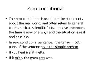 Zero conditional
• The zero conditional is used to make statements
about the real world, and often refers to general
truths, such as scientific facts. In these sentences,
the time is now or always and the situation is real
and possible.
• In zero conditional sentences, the tense in both
parts of the sentence is in the simple present
• If you heat ice, it melts.
• If it rains, the grass gets wet.
 