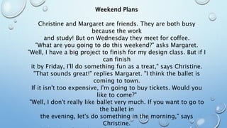 Weekend Plans
Christine and Margaret are friends. They are both busy
because the work
and study! But on Wednesday they meet for coffee.
"What are you going to do this weekend?" asks Margaret.
"Well, I have a big project to finish for my design class. But if I
can finish
it by Friday, I'll do something fun as a treat," says Christine.
"That sounds great!" replies Margaret. "I think the ballet is
coming to town.
If it isn't too expensive, I'm going to buy tickets. Would you
like to come?"
"Well, I don't really like ballet very much. If you want to go to
the ballet in
the evening, let's do something in the morning," says
Christine.
 