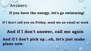 Answers:
If you have the energy, let's go swimming!
If I don't call you on Friday, send me an email at work
And if I don't answer, call me again
And if I don't pick up…oh, let's just make
plans now.
 