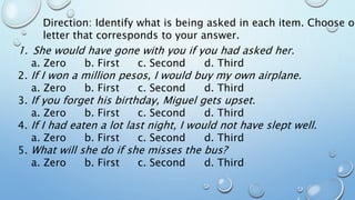 Direction: Identify what is being asked in each item. Choose on
letter that corresponds to your answer.
1. She would have gone with you if you had asked her.
a. Zero b. First c. Second d. Third
2. If I won a million pesos, I would buy my own airplane.
a. Zero b. First c. Second d. Third
3. If you forget his birthday, Miguel gets upset.
a. Zero b. First c. Second d. Third
4. If I had eaten a lot last night, I would not have slept well.
a. Zero b. First c. Second d. Third
5. What will she do if she misses the bus?
a. Zero b. First c. Second d. Third
 