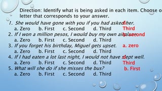 Direction: Identify what is being asked in each item. Choose on
letter that corresponds to your answer.
1. She would have gone with you if you had asked her.
a. Zero b. First c. Second d. Third
2. If I won a million pesos, I would buy my own airplane.
a. Zero b. First c. Second d. Third
3. If you forget his birthday, Miguel gets upset.
a. Zero b. First c. Second d. Third
4. If I had eaten a lot last night, I would not have slept well.
a. Zero b. First c. Second d. Third
5. What will she do if she misses the bus?
a. Zero b. First c. Second d. Third
d.
Third
a. zero
b. second
d.
Third
b. First
 