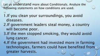 Let us understand more about Conditionals. Analyze the
following statements on how conditions are used.
1.If you clean your surroundings, you avoid
diseases.
2.If government leaders steal money, a country
will become poor.
3.If the men stopped smoking, they would avoid
lung cancer.
4.If the government had invested more in farming
technologies, farmers could have benefited from
greater harvests.
 
