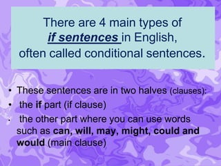 There are 4 main types of
if sentences in English,
often called conditional sentences.
• These sentences are in two halves (clauses):
• the if part (if clause)
• the other part where you can use words
such as can, will, may, might, could and
would (main clause)
 