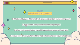 Quiz!
Which verb is correct?
6. What would you do if it (rained/ will rain/ would rain) on your wedding day?
7. Ifshe comes, I(will/ would/ would have) callyou.
8. When Ieat peanut butter, I(would have gotten/ would get/ get) sick.
9. Iwould have driven you home if they had not (take/ taken/ would take) the car.
 