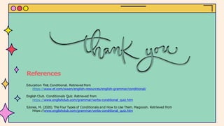 References
Education First.Conditional. Retrieved from
https://www.ef.com/wwen/english-resources/english-grammar/conditional/
English Club. Conditionals Quiz. Retrieved from
https://www.englishclub.com/grammar/verbs-conditional_quiz.htm
SJones, M. (2020). The Four Types of Conditionals and How to Use Them. Magoosh. Retrieved from
https://www.englishclub.com/grammar/verbs-conditional_quiz.htm
 