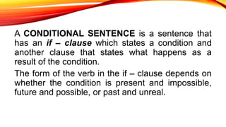 A CONDITIONAL SENTENCE is a sentence that
has an if – clause which states a condition and
another clause that states what happens as a
result of the condition.
The form of the verb in the if – clause depends on
whether the condition is present and impossible,
future and possible, or past and unreal.
 
