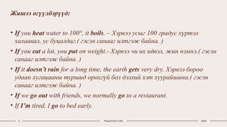 Жишээ өгүүлбэрүүд:
• If you heat water to 100°, it boils. – Хэрвээ усыг 100 градус хүртэл
халаавал, ус буцалдаг.( гэсэн санааг илтгэж байна. )
• If you eat a lot, you put on weight.- Хэрвээ чи их идвэл, жин нэмнэ.( гэсэн
санааг илтгэж байна. )
• If it doesn’t rain for a long time, the earth gets very dry. Хэрвээ бороо
удаан хугацааны туршид орохгүй бол дэлхий хэт хуурайшина.( гэсэн
санааг илтгэж байна. )
• If we go out with friends, we normally go to a restaurant.
• If I’m tired, I go to bed early.
6 Presentation title 20XX
 