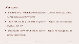 Жишээлбэл:
• - If I have time, I will finish that research. – Хэрвээ надад цаг байвал
би тэр судалгаагаа дуусгана.
• - What will you do if you miss the plane? – Хэрвээ та онгоцноосоо
хоцорвол яах вэ?
• - If you don’t leave, I will call the police. – Хэрвээ чи явахгүй бол би
цагдаа дуудна шүү.
8 Presentation title 20XX
 