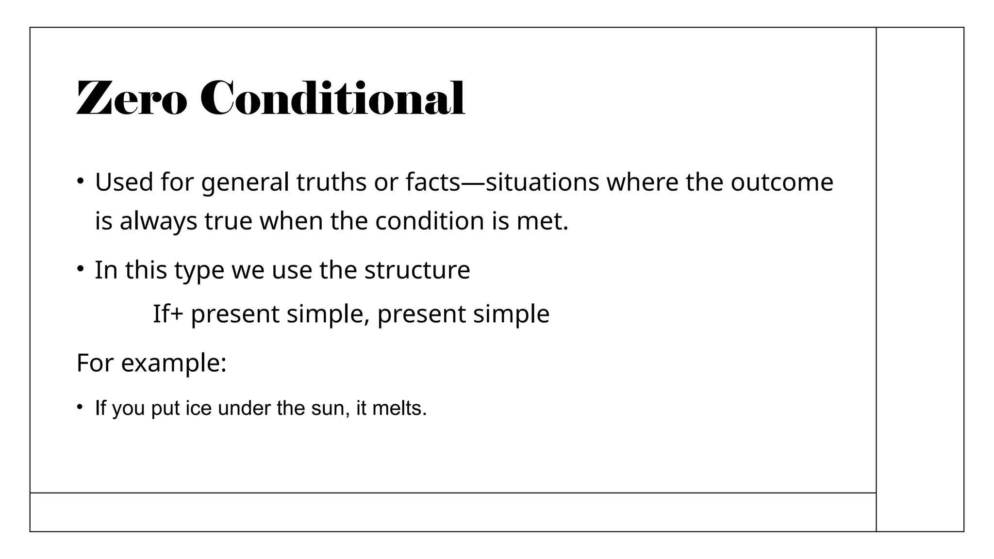 Zero Conditional
• Used for general truths or facts—situations where the outcome
is always true when the condition is met.
• In this type we use the structure
If+ present simple, present simple
For example:
• If you put ice under the sun, it melts.
 