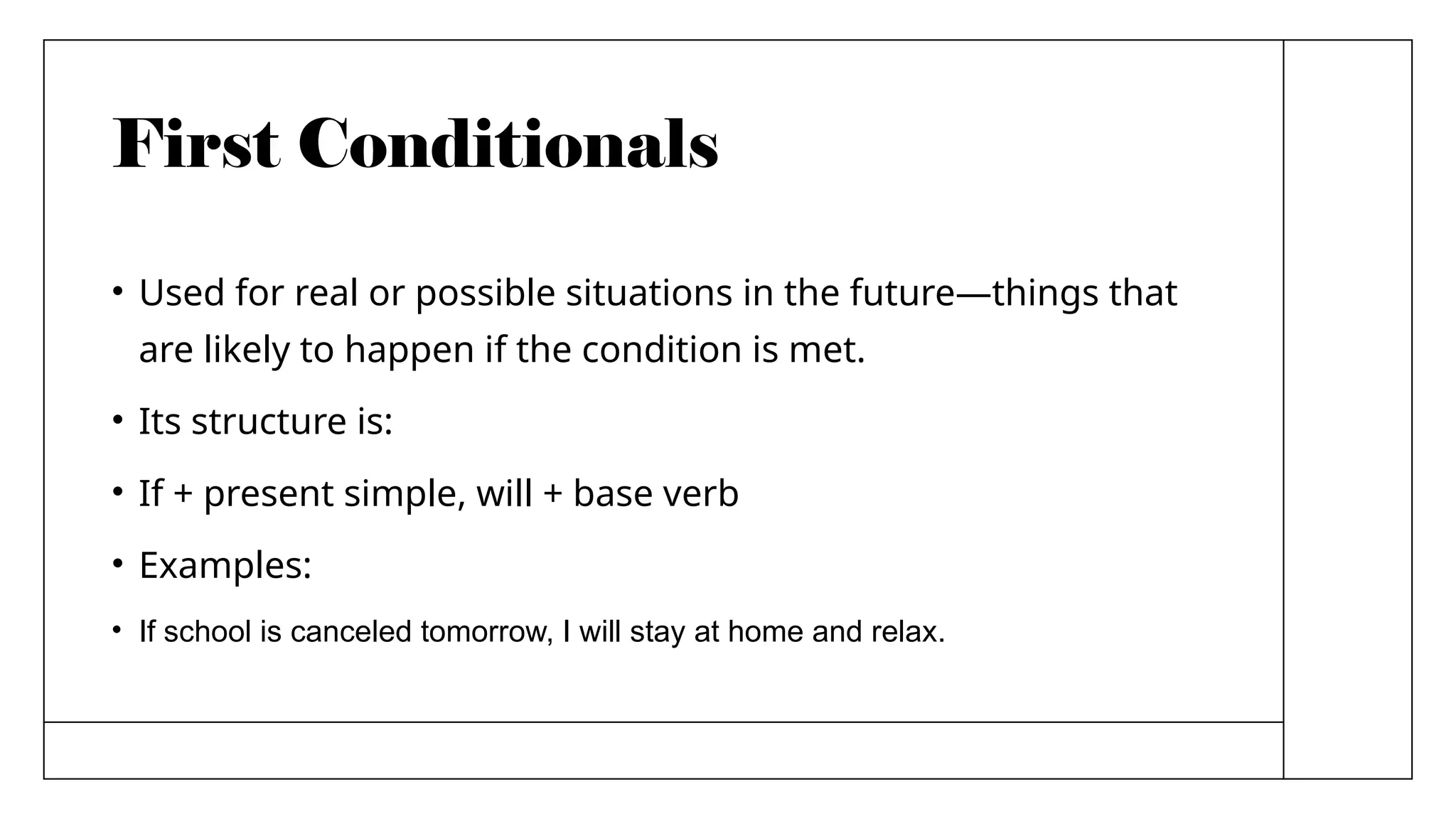 First Conditionals
• Used for real or possible situations in the future—things that
are likely to happen if the condition is met.
• Its structure is:
• If + present simple, will + base verb
• Examples:
• If school is canceled tomorrow, I will stay at home and relax.
 