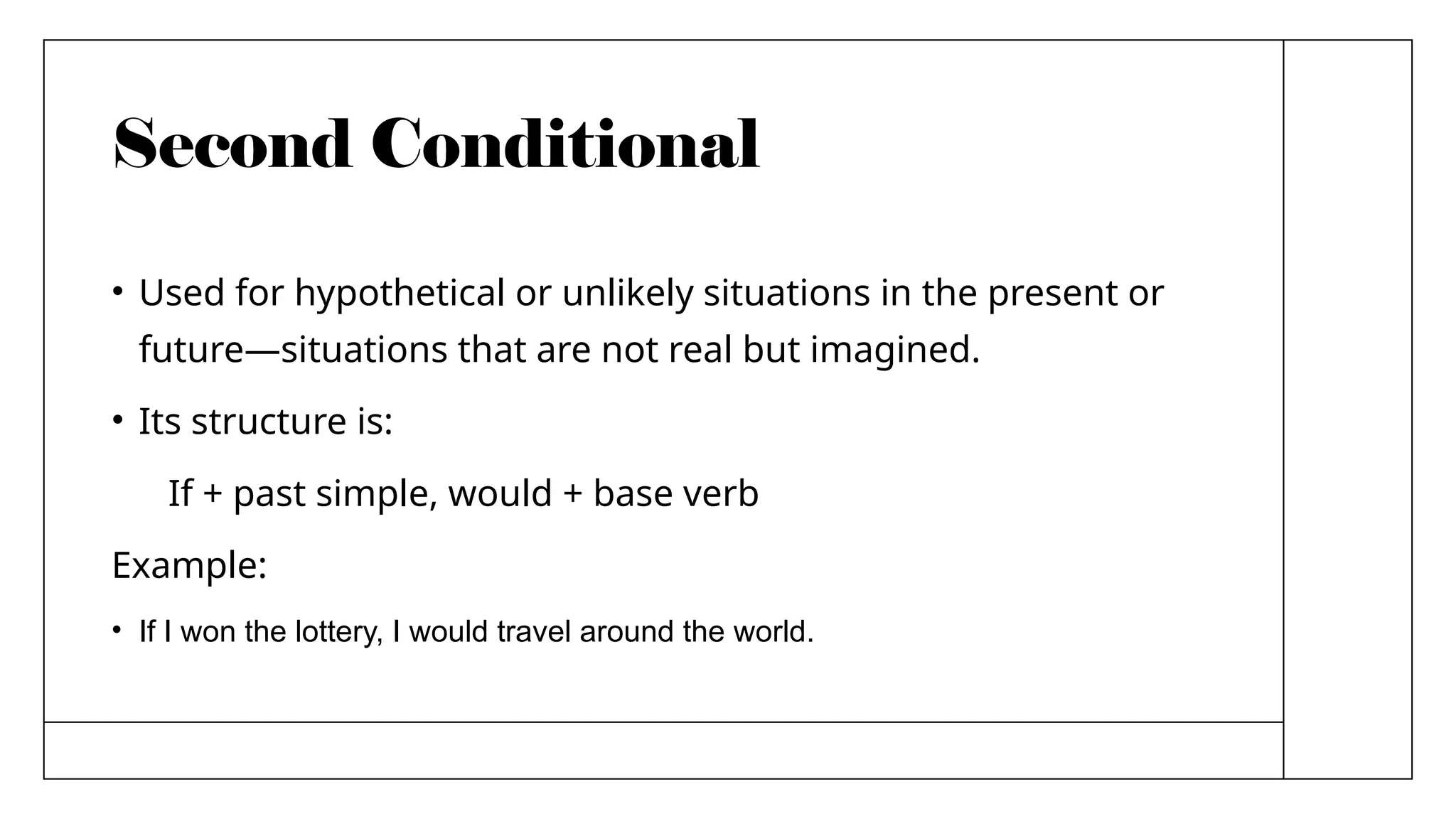 Second Conditional
• Used for hypothetical or unlikely situations in the present or
future—situations that are not real but imagined.
• Its structure is:
If + past simple, would + base verb
Example:
• If I won the lottery, I would travel around the world.
 