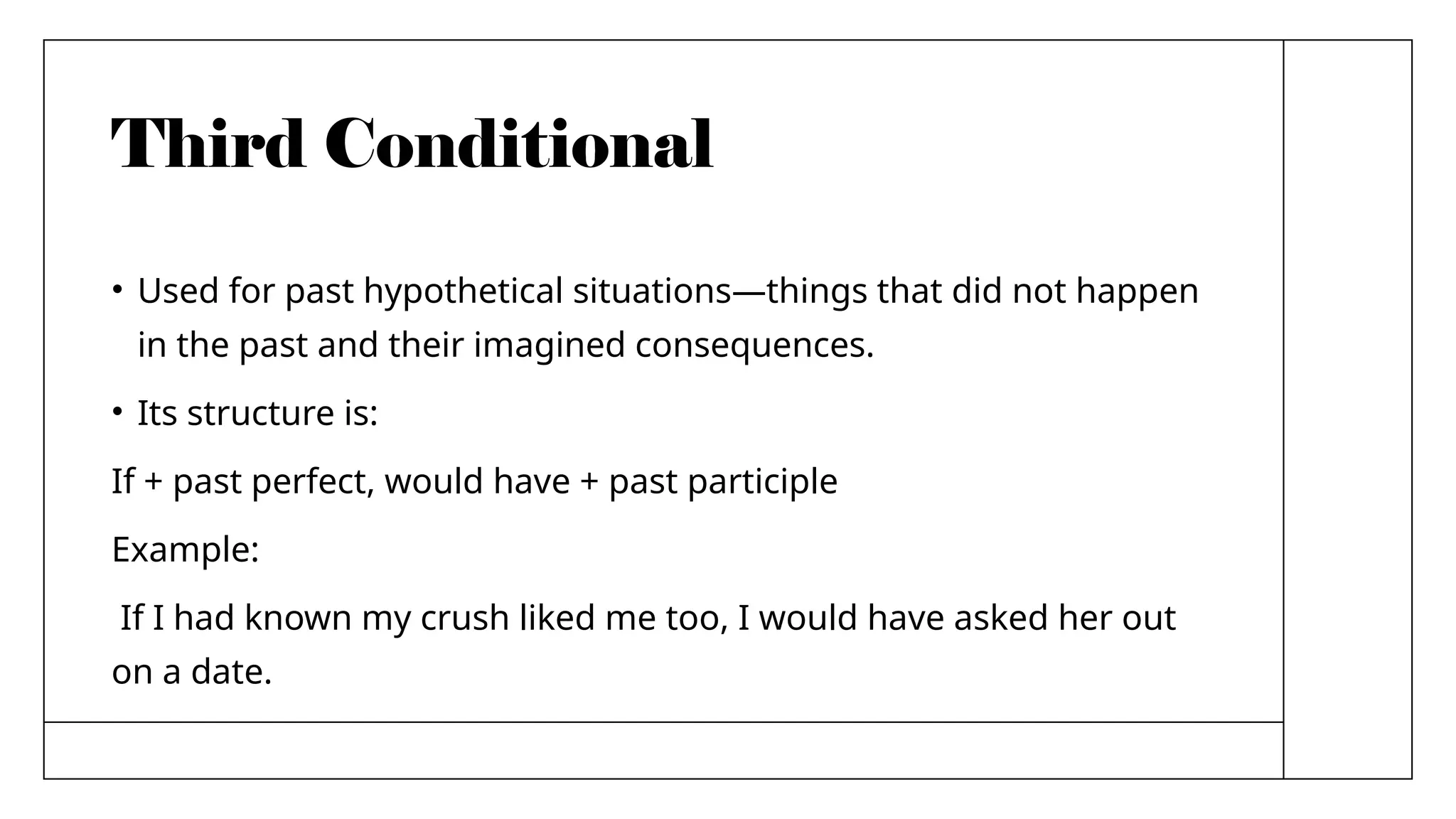 Third Conditional
• Used for past hypothetical situations—things that did not happen
in the past and their imagined consequences.
• Its structure is:
If + past perfect, would have + past participle
Example:
If I had known my crush liked me too, I would have asked her out
on a date.
 