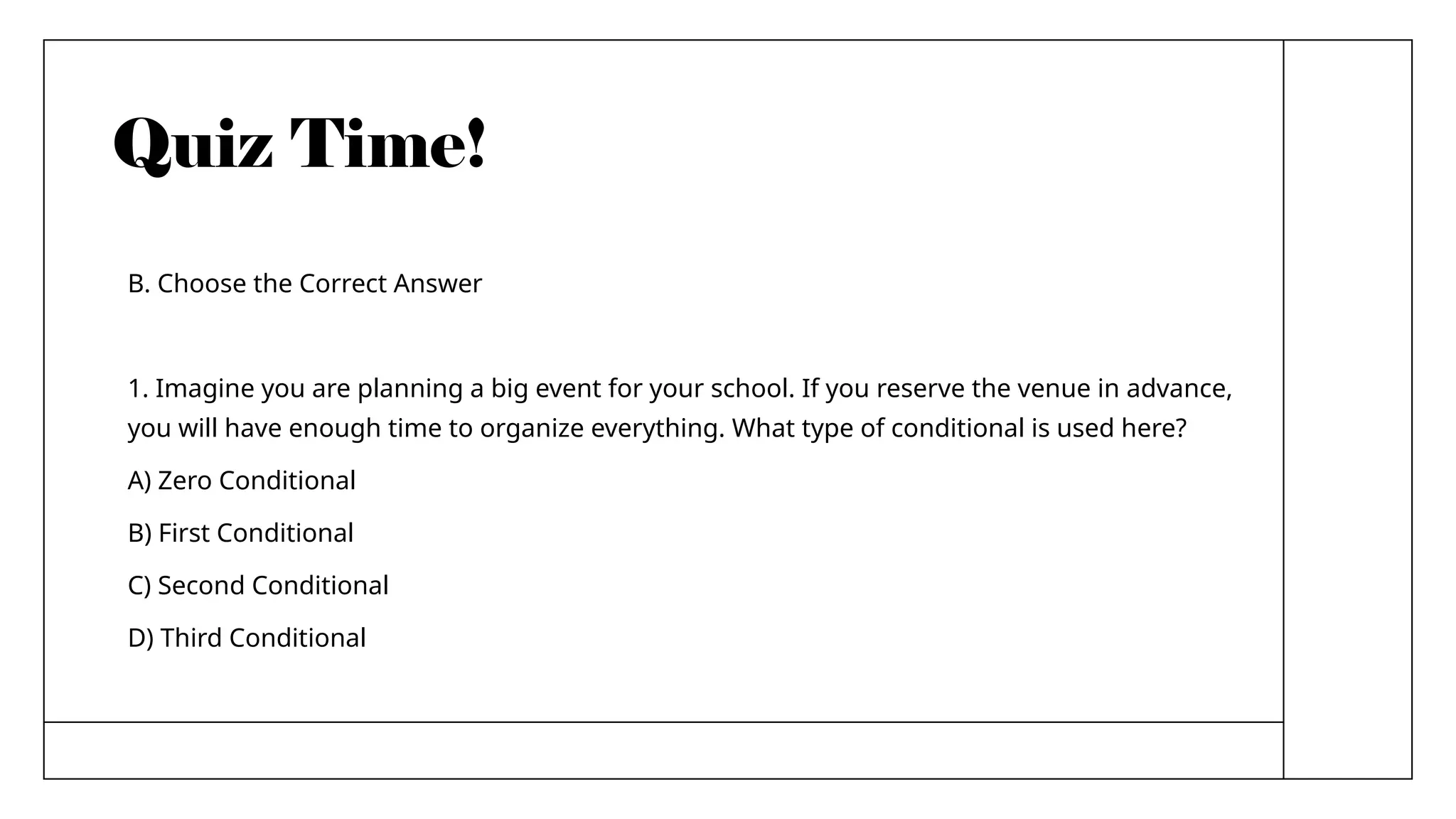 Quiz Time!
B. Choose the Correct Answer
1. Imagine you are planning a big event for your school. If you reserve the venue in advance,
you will have enough time to organize everything. What type of conditional is used here?
A) Zero Conditional
B) First Conditional
C) Second Conditional
D) Third Conditional
 
