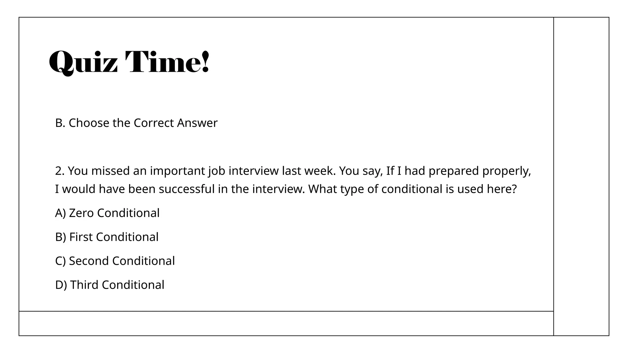 Quiz Time!
B. Choose the Correct Answer
2. You missed an important job interview last week. You say, If I had prepared properly,
I would have been successful in the interview. What type of conditional is used here?
A) Zero Conditional
B) First Conditional
C) Second Conditional
D) Third Conditional
 