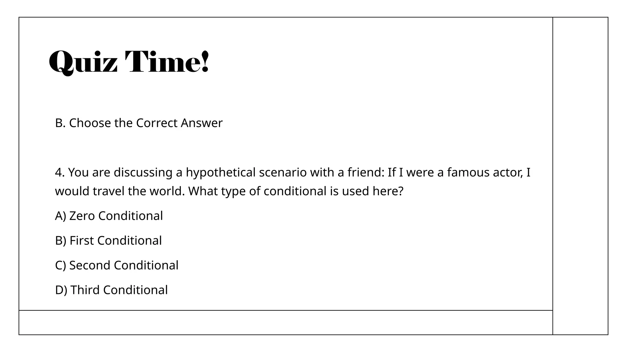 Quiz Time!
B. Choose the Correct Answer
4. You are discussing a hypothetical scenario with a friend: If I were a famous actor, I
would travel the world. What type of conditional is used here?
A) Zero Conditional
B) First Conditional
C) Second Conditional
D) Third Conditional
 
