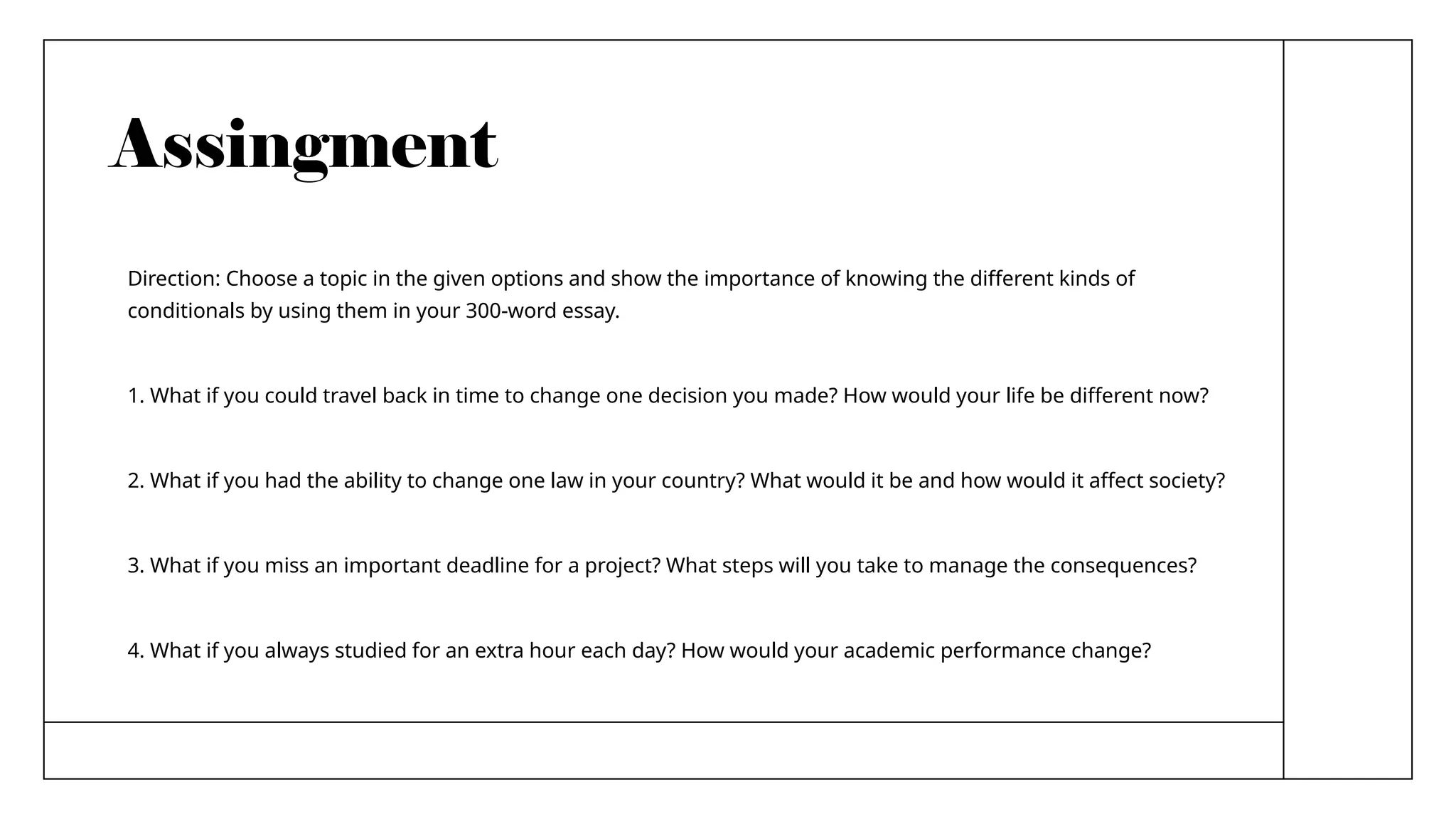 Assingment
Direction: Choose a topic in the given options and show the importance of knowing the different kinds of
conditionals by using them in your 300-word essay.
1. What if you could travel back in time to change one decision you made? How would your life be different now?
2. What if you had the ability to change one law in your country? What would it be and how would it affect society?
3. What if you miss an important deadline for a project? What steps will you take to manage the consequences?
4. What if you always studied for an extra hour each day? How would your academic performance change?
 
