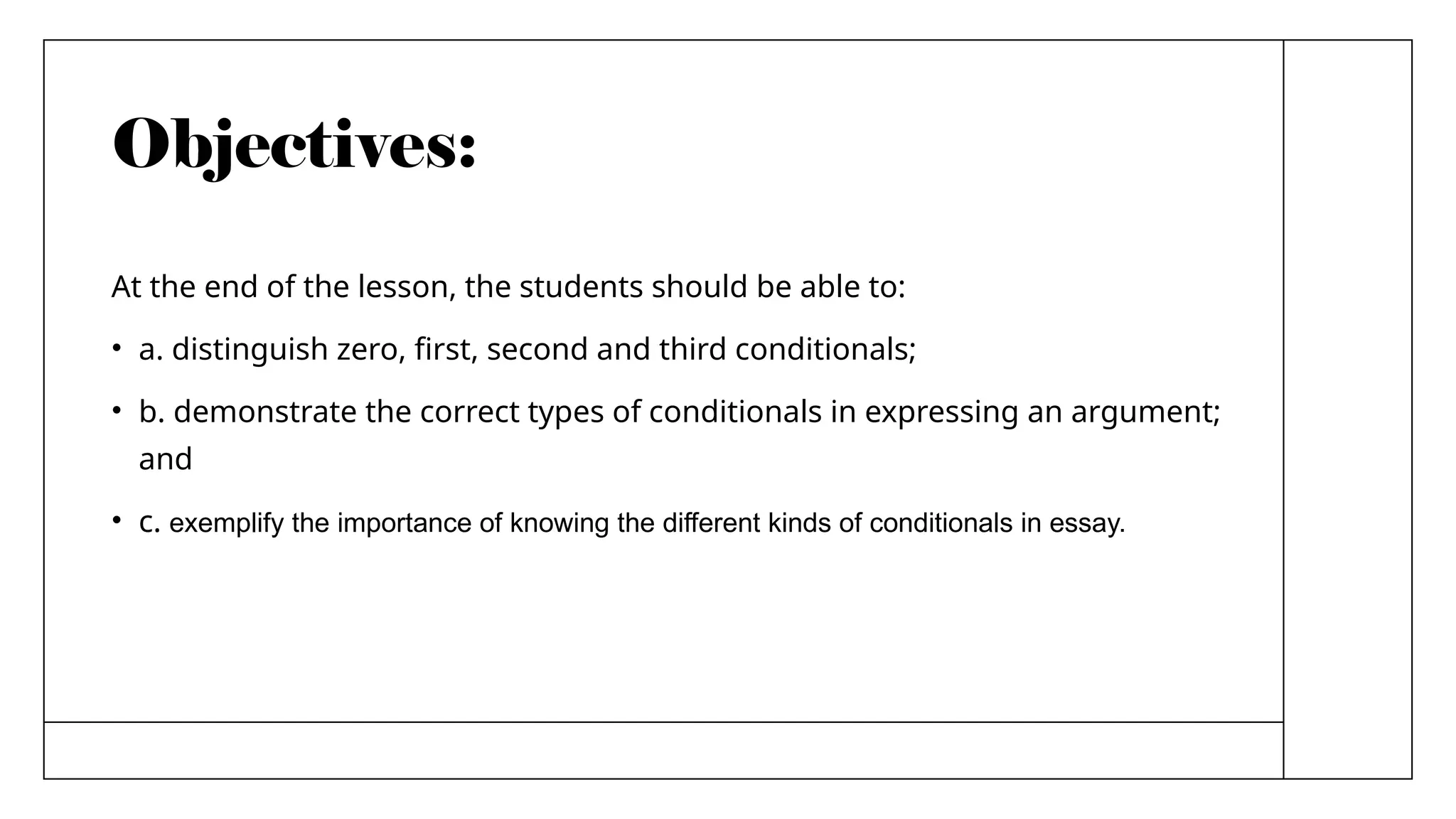 Objectives:
At the end of the lesson, the students should be able to:
• a. distinguish zero, first, second and third conditionals;
• b. demonstrate the correct types of conditionals in expressing an argument;
and
• c. exemplify the importance of knowing the different kinds of conditionals in essay.
 