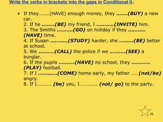Write the verbs in brackets into the gaps in Conditional II .  If they……..(HAVE) enough money, they  …….(BUY)  a new car. 2. If he  ……..(BE)  my friend, I  ………..(INVITE)  him. 3. The Smiths  ……….(GO)  on holiday if they  ………..(HAVE)  time. 4. If Susan  ………..(STUDY)  harder, she  ………(BE)  better at school. 5. We  ……….(CALL)  the police if we  ……….(SEE)  a burglar. 6. If the pupils  ……….(HAVE)  no school, they  …………(PLAY)  football. 7. If I  …………(COME)  home early, my father …… (not/be)  angry. 8. If I…………  (be)  you, I…………..  (not/ go)  to the party. 