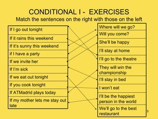 CONDITIONAL I -  EXERCISES Match the sentences on the right with those on the left If my mother lets me stay out late If ATMadrid plays today If you cook tonight If we eat out tonight If I’m sick If we invite her if I have a party If it’s sunny this weekend If it rains this weekend If I go out tonight We’ll go to the best restaurant I’ll be the happiest person in the world I won’t eat I’ll stay in bed They will win the championship  I’ll go to the theatre I’ll stay at home She’ll be happy Will you come? Where will we go? 