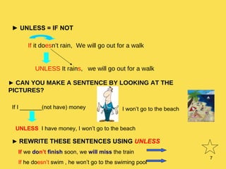 ►   UNLESS = IF NOT If  it do es n’t rain, We will go out for a walk UNLESS  It rain s ,  we will go out for a walk ►   CAN YOU MAKE A SENTENCE BY LOOKING AT THE PICTURES? If I _______(not have) money I won’t go to the beach UNLESS  I have money, I won’t go to the beach ►   REWRITE THESE SENTENCES USING  UNLESS If  we  do n’t   finish  soon, we  will miss  the train If  he do esn’t  swim , he won’t go to the swiming pool 
