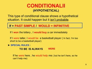 CONDITIONALII (HYPOTHETICAL) This type of conditional clause shows a hypothetical situation. It could happen but it  isn’t probable . If +  PAST SIMPLE  /  WOULD + INFINITIVE If I   won  the lottery , I  would buy  a car immediately If I  were  taller, I  would be   a basketball player (  In fact, I’m too short to be a basketball player) ►  SPECIAL RULES  : TO BE  IS ALWAYS WERE If he  were  here , he  would help  me  ( but he isn’t here, so he can’t help me) 
