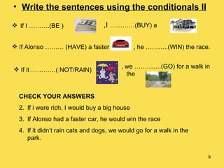 Write the sentences using the conditionals II If I ……….(BE ) ,I  …………(BUY) a  If Alonso ……… (HAVE) a faster , he ………..(WIN) the race. If it …………( NOT/RAIN) , we ………….(GO) for a walk in  the  CHECK YOUR ANSWERS If i were rich, I would buy a big house If Alonso had a faster car, he would win the race If it didn’t rain cats and dogs, we would go for a walk in the park. 