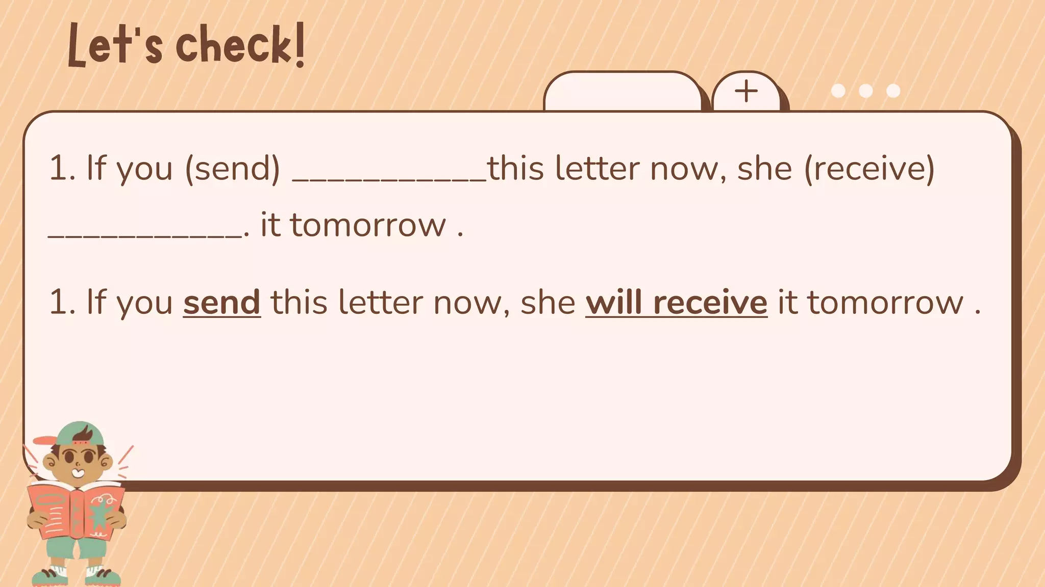 1. If you (send) ___________this letter now, she (receive)
___________. it tomorrow .
1. If you send this letter now, she will receive it tomorrow .
 