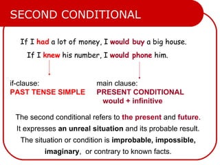 If I  had  a lot of money, I  would buy  a big house. If I  knew  his number, I  would phone  him. if-clause: PAST TENSE SIMPLE main clause: PRESENT CONDITIONAL   would + infinitive SECOND CONDITIONAL The second conditional refers to  the present  and  future .  It expresses  an unreal situation  and its probable result.  The situation or condition is  improbable, impossible,  imaginary ,  or contrary to known facts.  