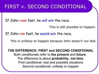 FIRST v. SECOND CONDITIONAL THE DIFFERENCE: FIRST and SECOND CONDITIONAL Both conditionals refer to  the present  and  future .  The difference is about  probability ,  not time . First conditional: real and possible situations Second conditional: unlikely to happen If John  runs  fast, he  will win  the race. If John  ran  fast, he  would win  the race. This is still possible to happen. This is unlikely to happen because John doesn’t run fast. 