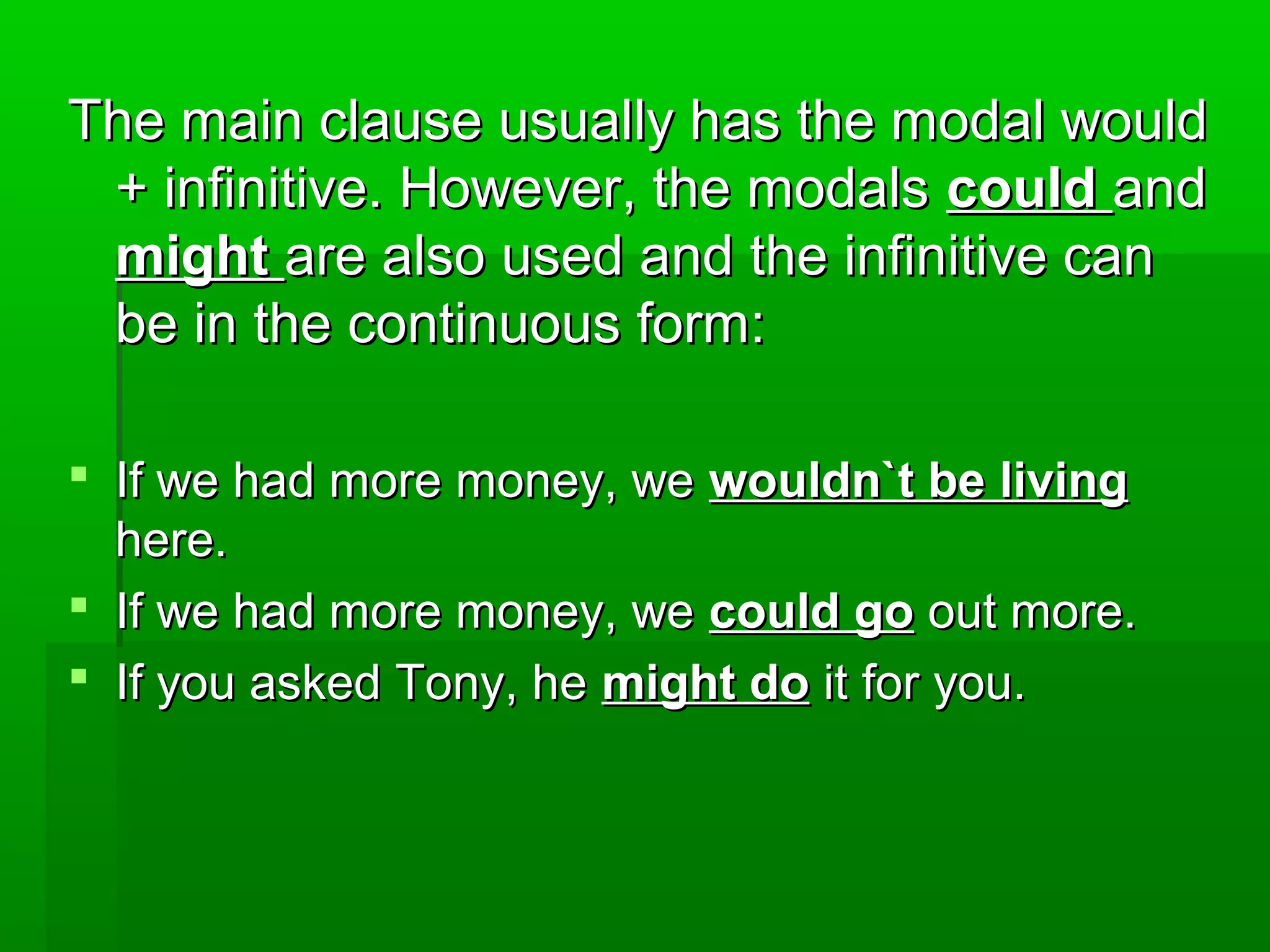 The main clause usually has the modal would
+ infinitive. However, the modals could and
might are also used and the infinitive can
be in the continuous form:
 If we had more money, we wouldn`t be living
here.
 If we had more money, we could go out more.
 If you asked Tony, he might do it for you.

 
