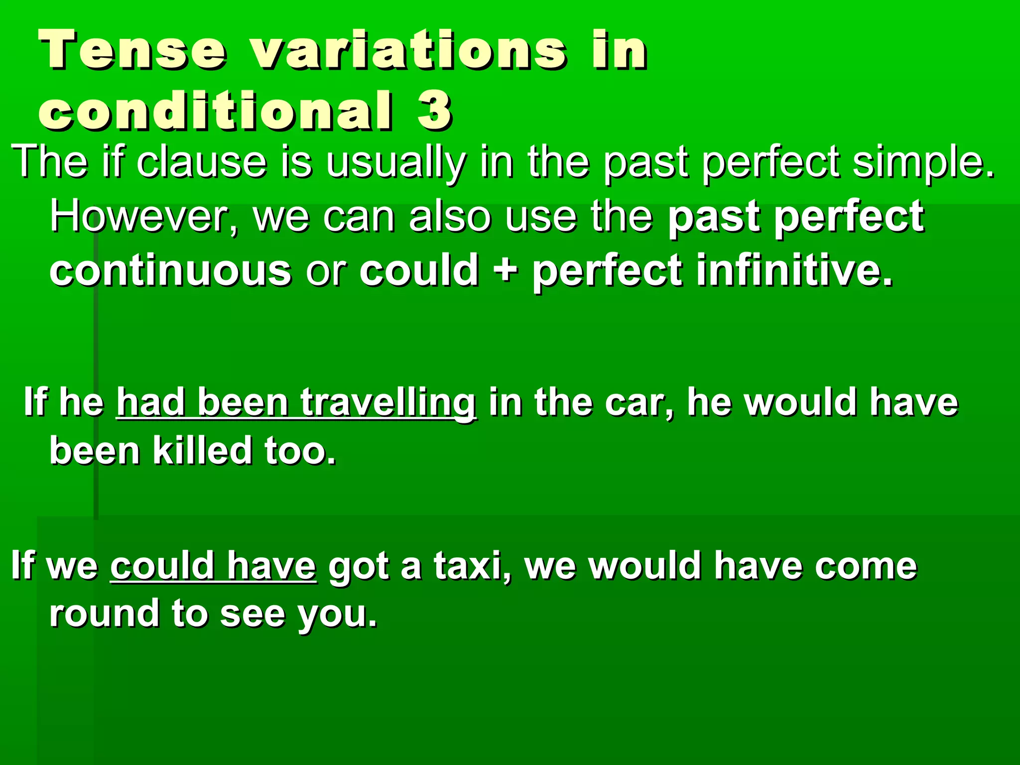 Tense variations in
conditional 3

The if clause is usually in the past perfect simple.
However, we can also use the past perfect
continuous or could + perfect infinitive.
If he had been travelling in the car, he would have
been killed too.
If we could have got a taxi, we would have come
round to see you.

 
