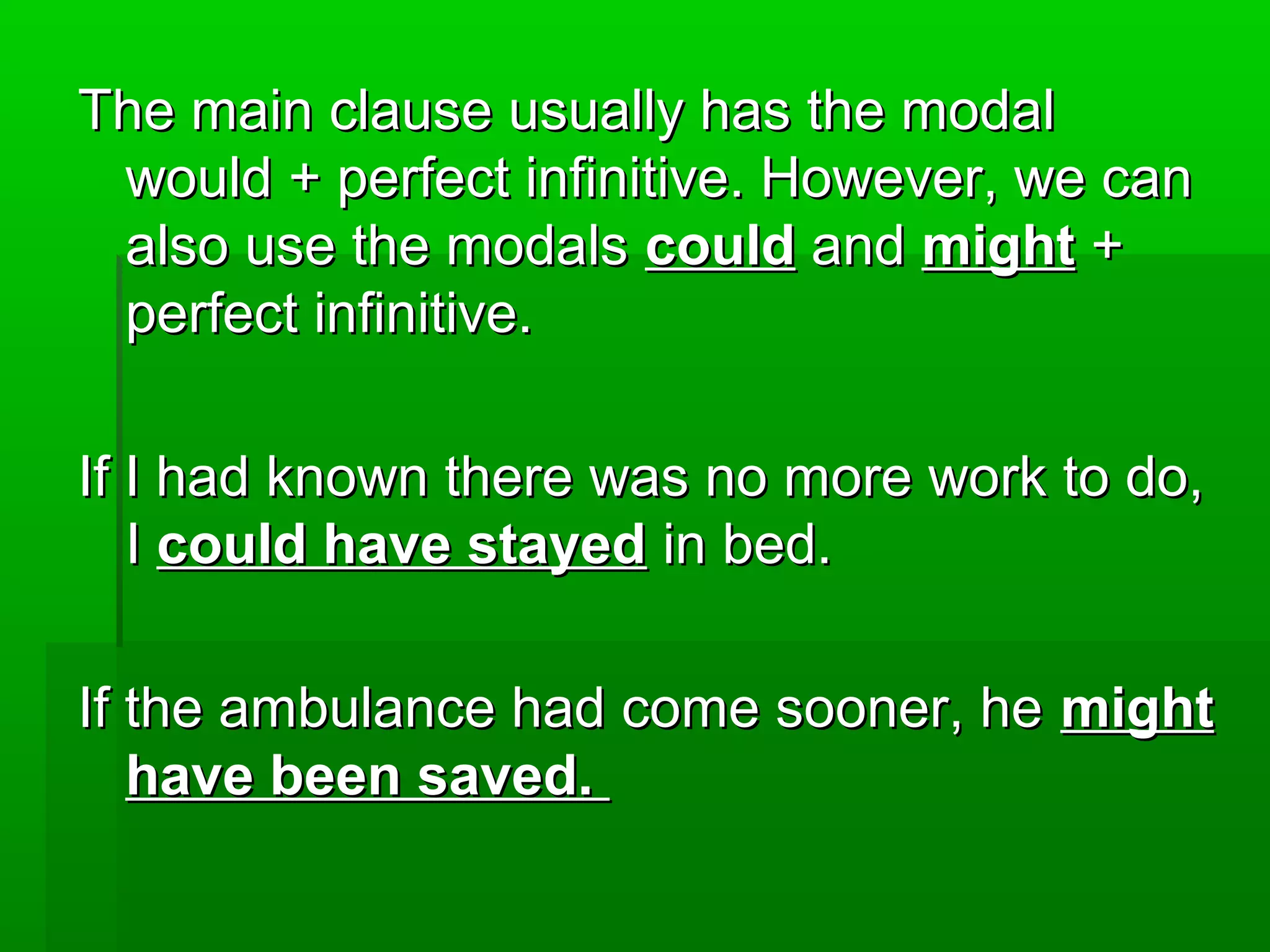 The main clause usually has the modal
would + perfect infinitive. However, we can
also use the modals could and might +
perfect infinitive.
If I had known there was no more work to do,
I could have stayed in bed.
If the ambulance had come sooner, he might
have been saved.

 