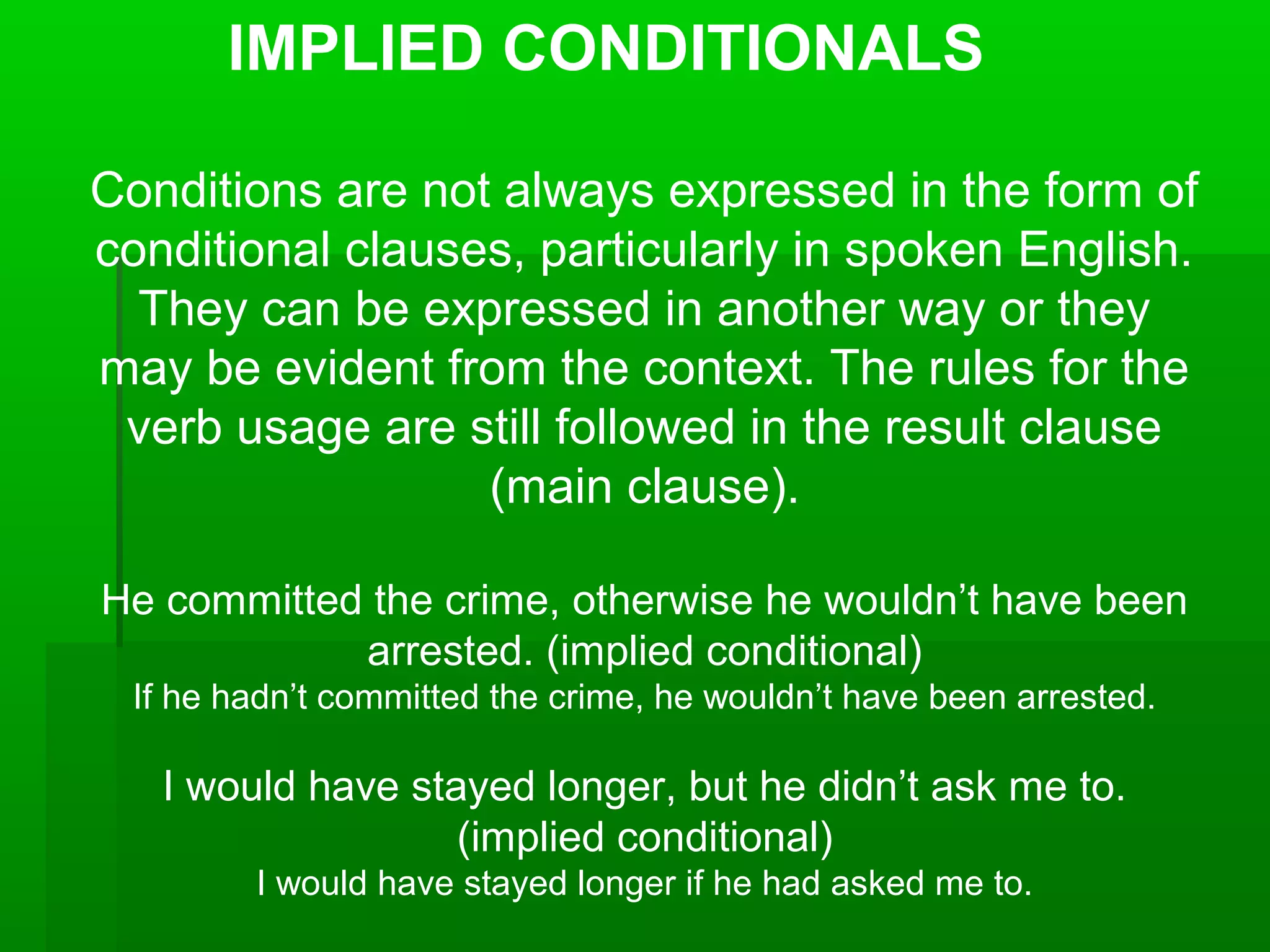 IMPLIED CONDITIONALS
Conditions are not always expressed in the form of
conditional clauses, particularly in spoken English.
They can be expressed in another way or they
may be evident from the context. The rules for the
verb usage are still followed in the result clause
(main clause).
He committed the crime, otherwise he wouldn’t have been
arrested. (implied conditional)
If he hadn’t committed the crime, he wouldn’t have been arrested.

I would have stayed longer, but he didn’t ask me to.
(implied conditional)
I would have stayed longer if he had asked me to.

 