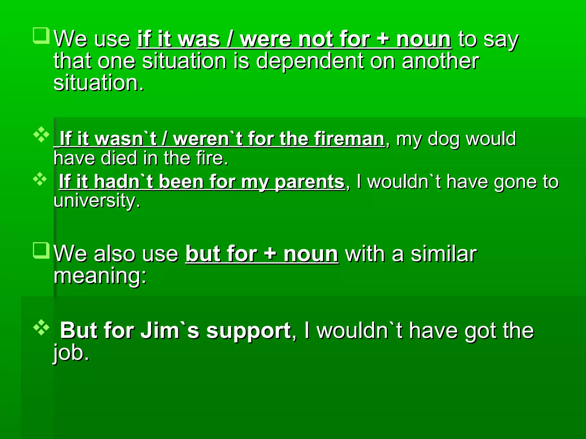 We use if it was / were not for + noun to say
that one situation is dependent on another
situation.
 If it wasn`t / weren`t for the fireman, my dog would

have died in the fire.
 If it hadn`t been for my parents, I wouldn`t have gone to
university.

 We also use but for + noun with a similar
meaning:
 But for Jim`s support, I wouldn`t have got the
job.

 