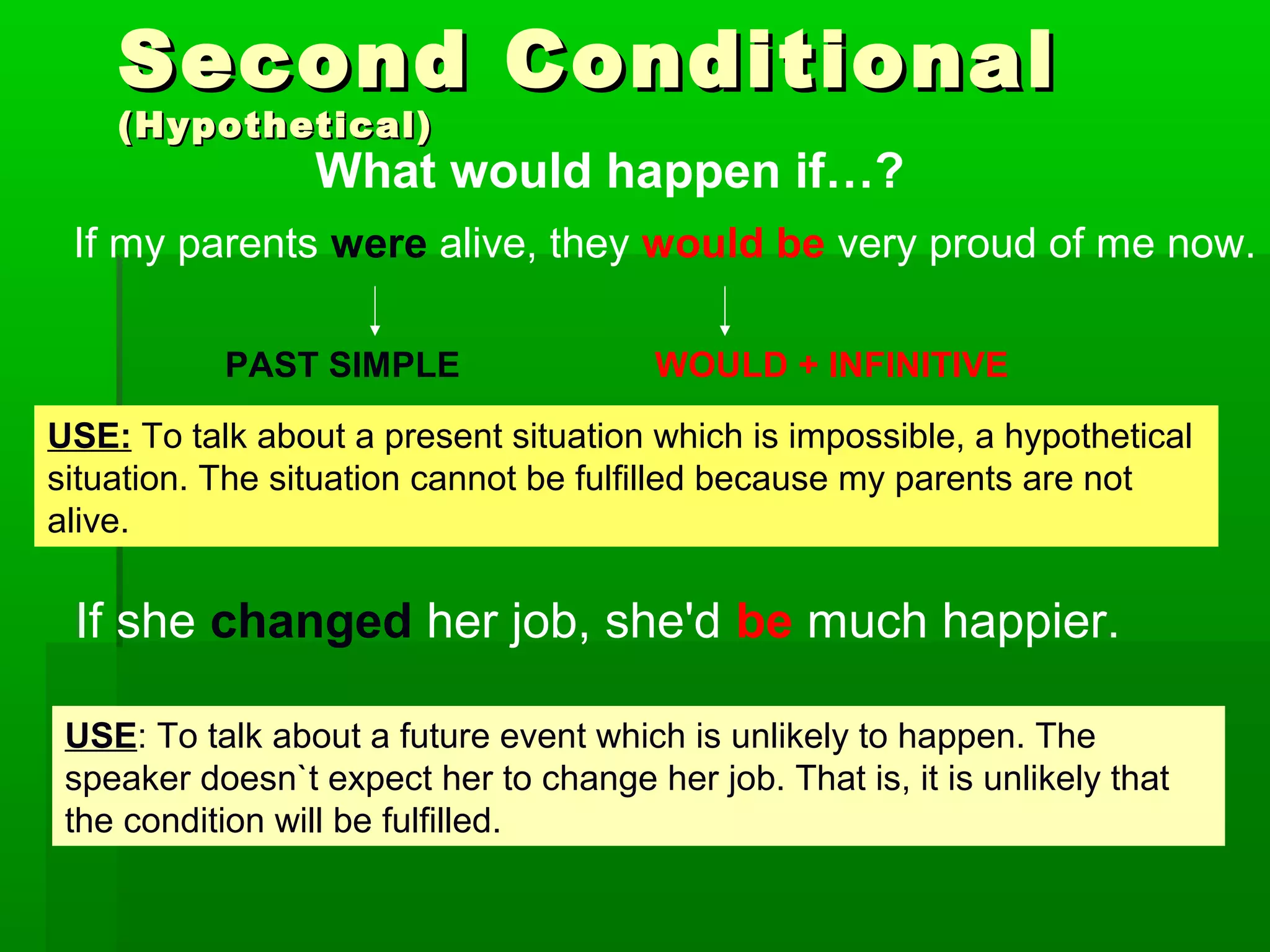 Second Conditional
(Hypothetical)

What would happen if…?

If my parents were alive, they would be very proud of me now.
PAST SIMPLE

WOULD + INFINITIVE

USE: To talk about a present situation which is impossible, a hypothetical
situation. The situation cannot be fulfilled because my parents are not
alive.

If she changed her job, she'd be much happier.
USE: To talk about a future event which is unlikely to happen. The
speaker doesn`t expect her to change her job. That is, it is unlikely that
the condition will be fulfilled.

 
