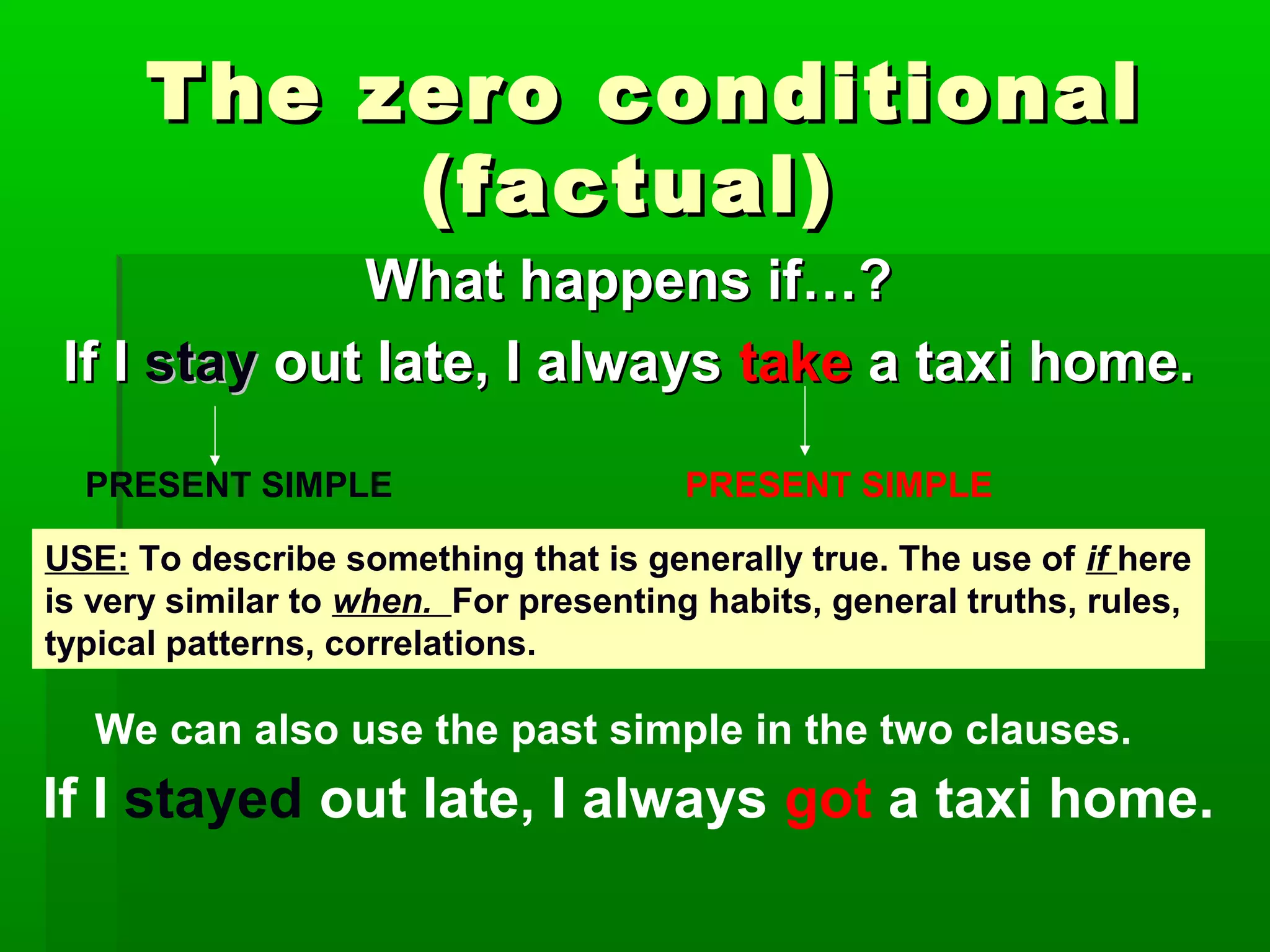 The zero conditional
(factual)
What happens if…?
If I stay out late, I always take a taxi home.
PRESENT SIMPLE

PRESENT SIMPLE

USE: To describe something that is generally true. The use of if here
is very similar to when. For presenting habits, general truths, rules,
typical patterns, correlations.

We can also use the past simple in the two clauses.

If I stayed out late, I always got a taxi home.

 