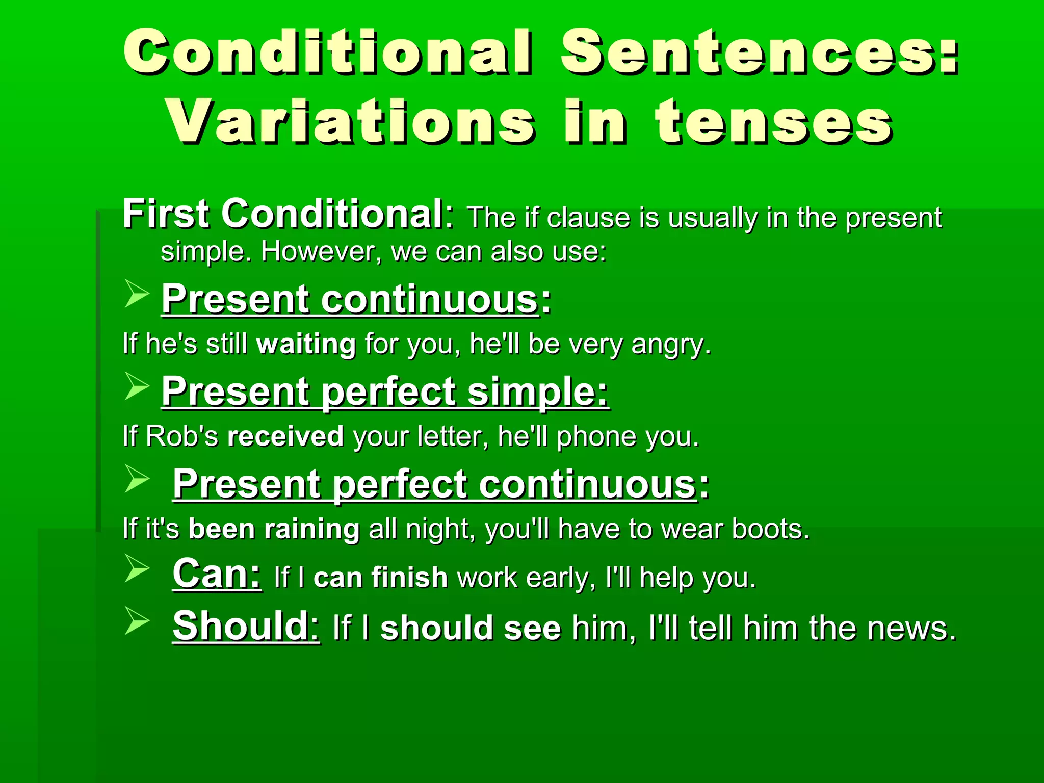 Conditional Sentences:
Variations in tenses
First Conditional: The if clause is usually in the present
simple. However, we can also use:

 Present continuous:
If he's still waiting for you, he'll be very angry.

 Present perfect simple:
If Rob's received your letter, he'll phone you.

 Present perfect continuous:
If it's been raining all night, you'll have to wear boots.

 Can: If I can finish work early, I'll help you.
 Should: If I should see him, I'll tell him the news.

 