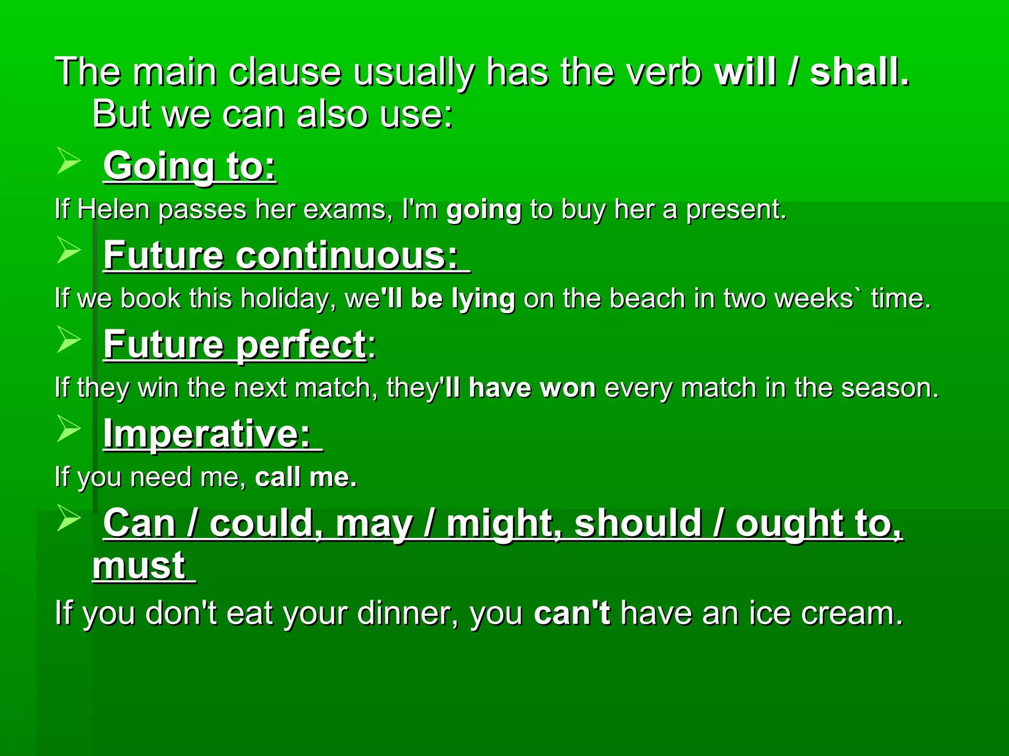 The main clause usually has the verb will / shall.
But we can also use:
 Going to:
If Helen passes her exams, I'm going to buy her a present.

 Future continuous:
If we book this holiday, we'll be lying on the beach in two weeks` time.

 Future perfect:
If they win the next match, they'll have won every match in the season.

 Imperative:
If you need me, call me.

 Can / could, may / might, should / ought to,
must
If you don't eat your dinner, you can't have an ice cream.

 
