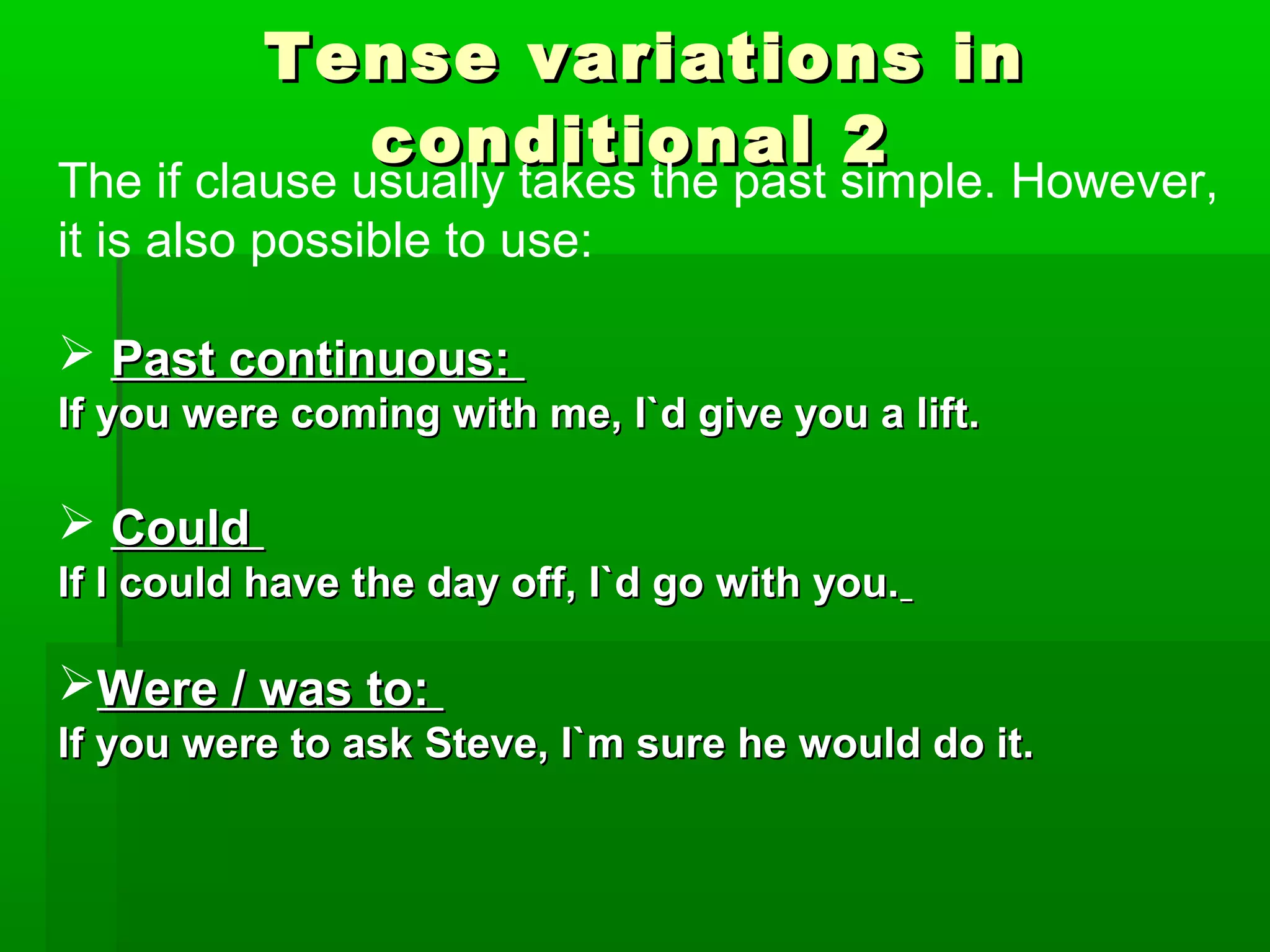Tense variations in
conditional 2

The if clause usually takes the past simple. However,
it is also possible to use:
 Past continuous:
If you were coming with me, I`d give you a lift.

 Could
If I could have the day off, I`d go with you.

Were / was to:
If you were to ask Steve, I`m sure he would do it.

 
