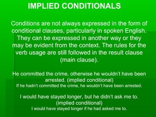 IMPLIED CONDITIONALS
Conditions are not always expressed in the form of
conditional clauses, particularly in spoken English.
They can be expressed in another way or they
may be evident from the context. The rules for the
verb usage are still followed in the result clause
(main clause).
He committed the crime, otherwise he wouldn’t have been
arrested. (implied conditional)
If he hadn’t committed the crime, he wouldn’t have been arrested.

I would have stayed longer, but he didn’t ask me to.
(implied conditional)
I would have stayed longer if he had asked me to.

 