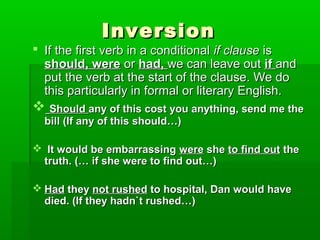 Inversion

 If the first verb in a conditional if clause is
should, were or had, we can leave out if and
put the verb at the start of the clause. We do
this particularly in formal or literary English.

 Should any of this cost you anything, send me the
bill (If any of this should…)

 It would be embarrassing were she to find out the
truth. (… if she were to find out…)
 Had they not rushed to hospital, Dan would have
died. (If they hadn`t rushed…)

 