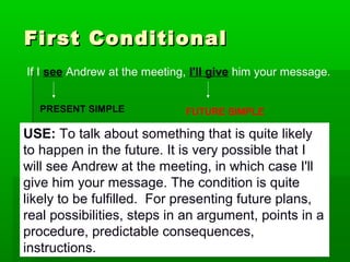 First Conditional
If I see Andrew at the meeting, I'll give him your message.
PRESENT SIMPLE

FUTURE SIMPLE

USE: To talk about something that is quite likely
to happen in the future. It is very possible that I
will see Andrew at the meeting, in which case I'll
give him your message. The condition is quite
likely to be fulfilled. For presenting future plans,
real possibilities, steps in an argument, points in a
procedure, predictable consequences,
instructions.

 