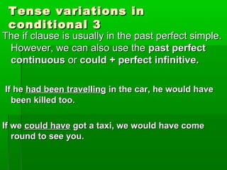 Tense variations inTense variations in
conditional 3conditional 3
The if clause is usually in the past perfect simple.The if clause is usually in the past perfect simple.
However, we can also use theHowever, we can also use the past perfectpast perfect
continuouscontinuous oror could + perfect infinitive.could + perfect infinitive.
If heIf he had been travellinghad been travelling in the car, he would havein the car, he would have
been killed too.been killed too.
If weIf we could havecould have got a taxi, we would have comegot a taxi, we would have come
round to see you.round to see you.
 