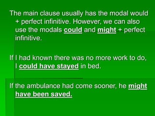 The main clause usually has the modal would
+ perfect infinitive. However, we can also
use the modals could and might + perfect
infinitive.
If I had known there was no more work to do,
I could have stayed in bed.
If the ambulance had come sooner, he might
have been saved.
 